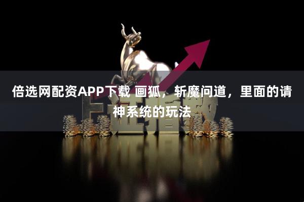 倍选网配资APP下载 画狐，斩魔问道，里面的请神系统的玩法
