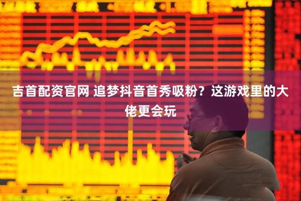 吉首配资官网 追梦抖音首秀吸粉？这游戏里的大佬更会玩