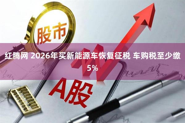 红腾网 2026年买新能源车恢复征税 车购税至少缴5%