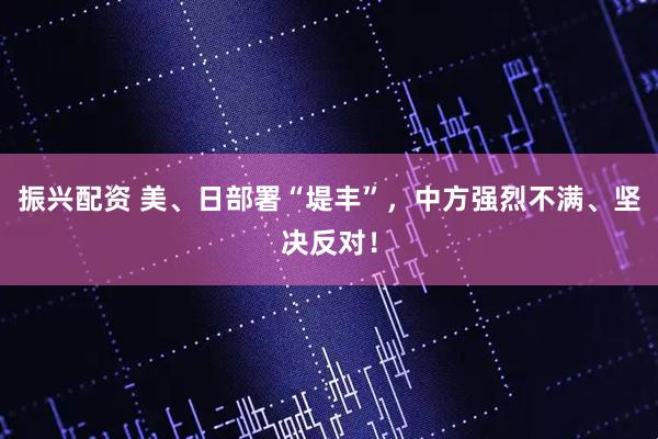 振兴配资 美、日部署“堤丰”，中方强烈不满、坚决反对！