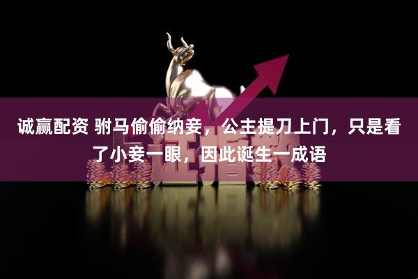 诚赢配资 驸马偷偷纳妾，公主提刀上门，只是看了小妾一眼，因此诞生一成语