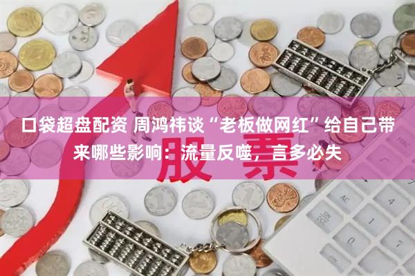 口袋超盘配资 周鸿祎谈“老板做网红”给自己带来哪些影响：流量反噬，言多必失