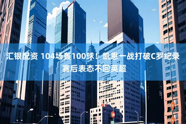 汇银配资 104场轰100球！凯恩一战打破C罗纪录 赛后表态不回英超