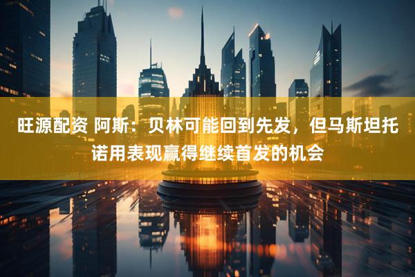 旺源配资 阿斯：贝林可能回到先发，但马斯坦托诺用表现赢得继续首发的机会