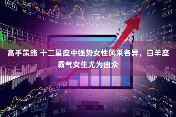 高手策略 十二星座中强势女性风采各异，白羊座霸气女生尤为出众