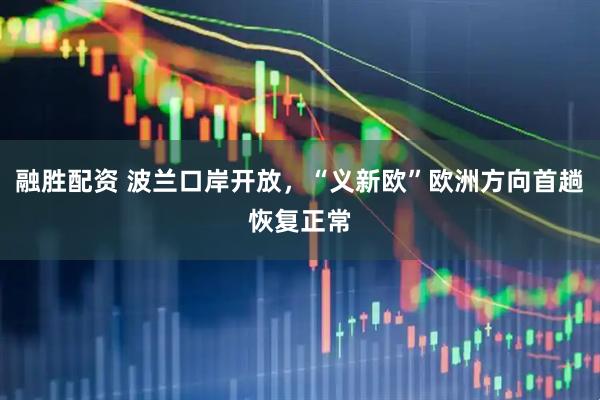 融胜配资 波兰口岸开放，“义新欧”欧洲方向首趟恢复正常