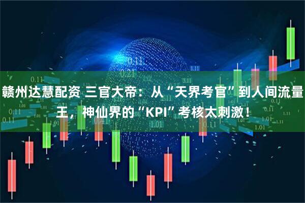 赣州达慧配资 三官大帝：从“天界考官”到人间流量王，神仙界的“KPI”考核太刺激！