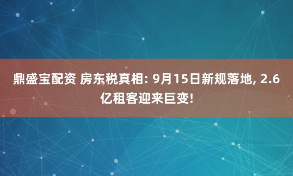 鼎盛宝配资 房东税真相: 9月15日新规落地, 2.6亿租客迎来巨变!