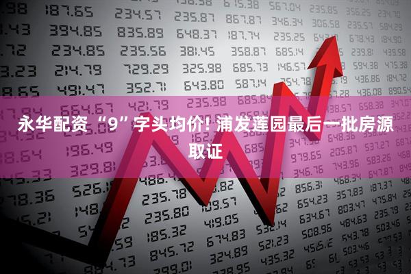 永华配资 “9”字头均价! 浦发莲园最后一批房源取证