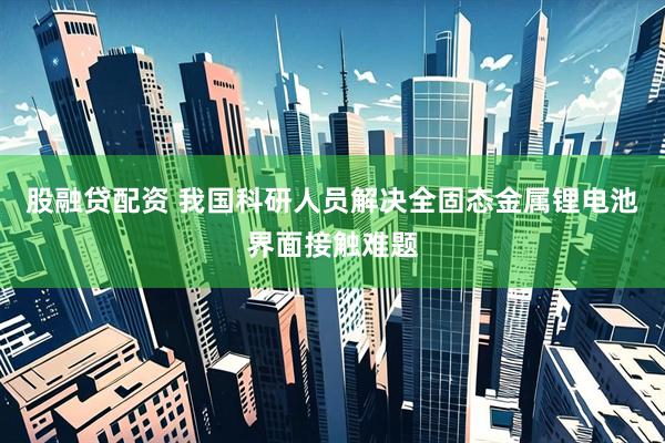 股融贷配资 我国科研人员解决全固态金属锂电池界面接触难题