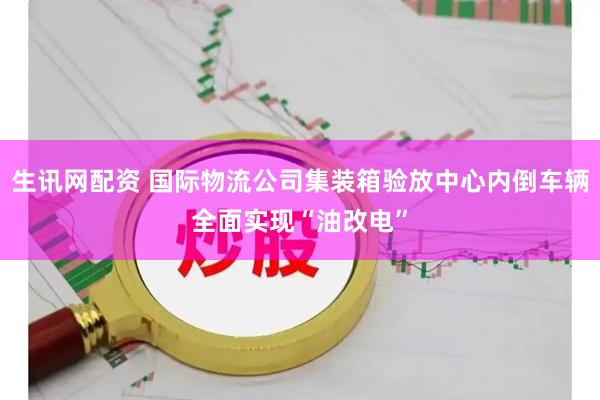 生讯网配资 国际物流公司集装箱验放中心内倒车辆全面实现“油改电”