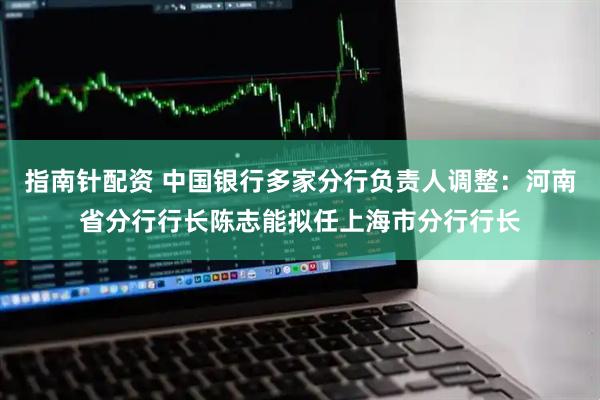 指南针配资 中国银行多家分行负责人调整：河南省分行行长陈志能拟任上海市分行行长