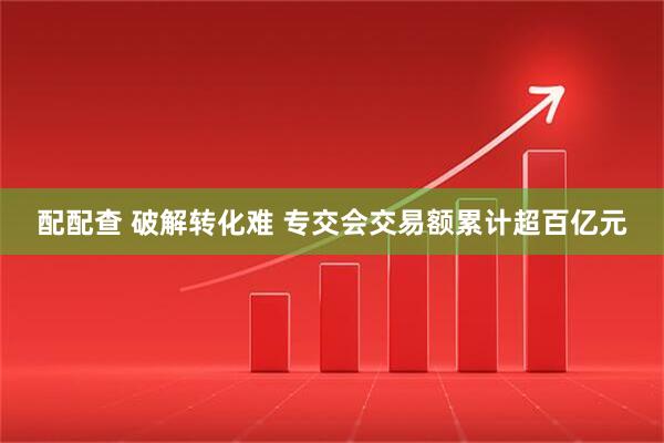 配配查 破解转化难 专交会交易额累计超百亿元