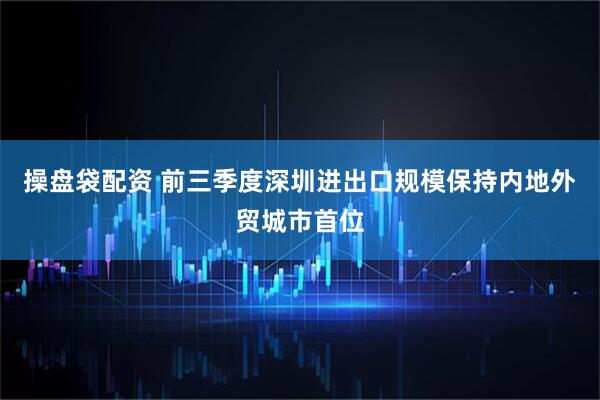 操盘袋配资 前三季度深圳进出口规模保持内地外贸城市首位