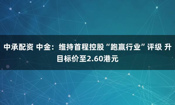 中承配资 中金：维持首程控股“跑赢行业”评级 升目标价至2.60港元