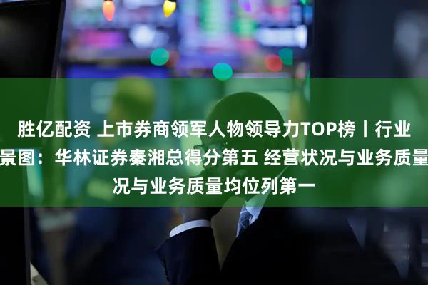 胜亿配资 上市券商领军人物领导力TOP榜丨行业数据评价全景图：华林证券秦湘总得分第五 经营状况与业务质量均位列第一