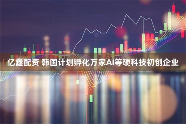 亿鑫配资 韩国计划孵化万家AI等硬科技初创企业